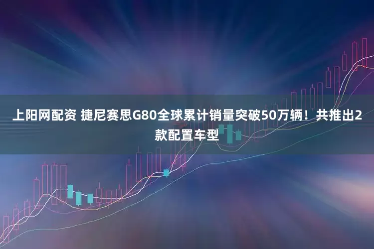 上阳网配资 捷尼赛思G80全球累计销量突破50万辆！共推出2款配置车型