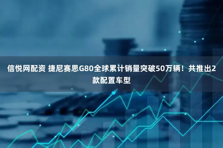 信悦网配资 捷尼赛思G80全球累计销量突破50万辆！共推出2款配置车型