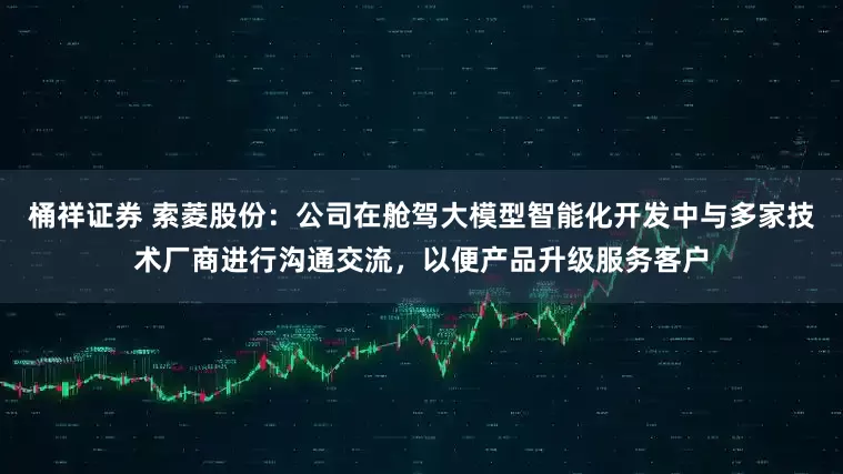 桶祥证券 索菱股份：公司在舱驾大模型智能化开发中与多家技术厂商进行沟通交流，以便产品升级服务客户