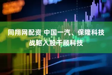 同翔网配资 中国一汽、保隆科技战略入股千顾科技