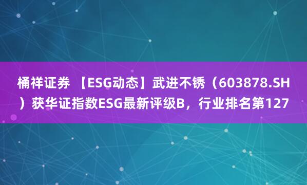 桶祥证券 【ESG动态】武进不锈（603878.SH）获华证指数ESG最新评级B，行业排名第127