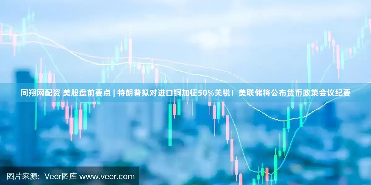 同翔网配资 美股盘前要点 | 特朗普拟对进口铜加征50%关税！美联储将公布货币政策会议纪要