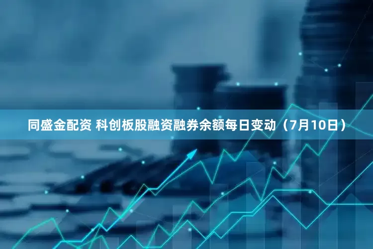 同盛金配资 科创板股融资融券余额每日变动（7月10日）