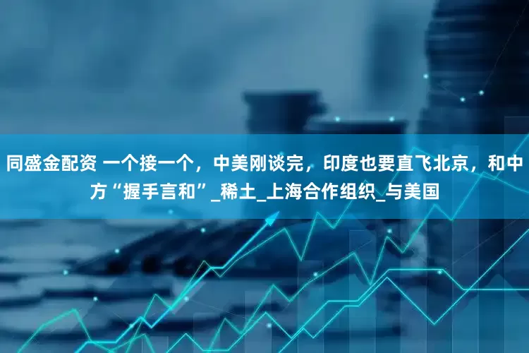 同盛金配资 一个接一个，中美刚谈完，印度也要直飞北京，和中方“握手言和”_稀土_上海合作组织_与美国