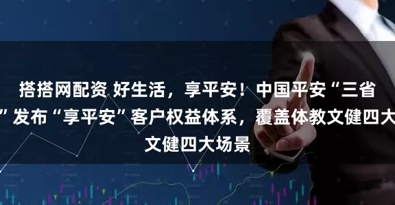 搭搭网配资 好生活，享平安！中国平安“三省工程”发布“享平安”客户权益体系，覆盖体教文健四大场景