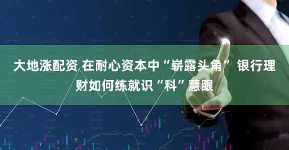 大地涨配资 在耐心资本中“崭露头角” 银行理财如何练就识“科”慧眼