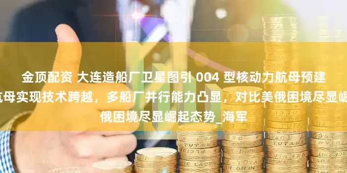 金顶配资 大连造船厂卫星图引 004 型核动力航母预建猜想，中国航母实现技术跨越，多船厂并行能力凸显，对比美俄困境尽显崛起态势_海军