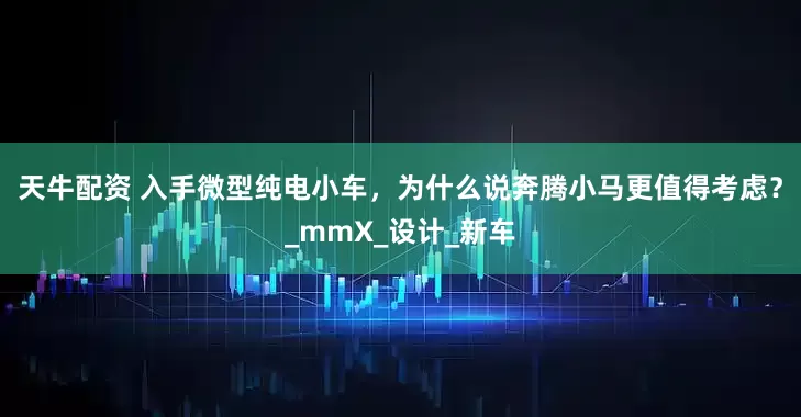 天牛配资 入手微型纯电小车，为什么说奔腾小马更值得考虑？_mmX_设计_新车