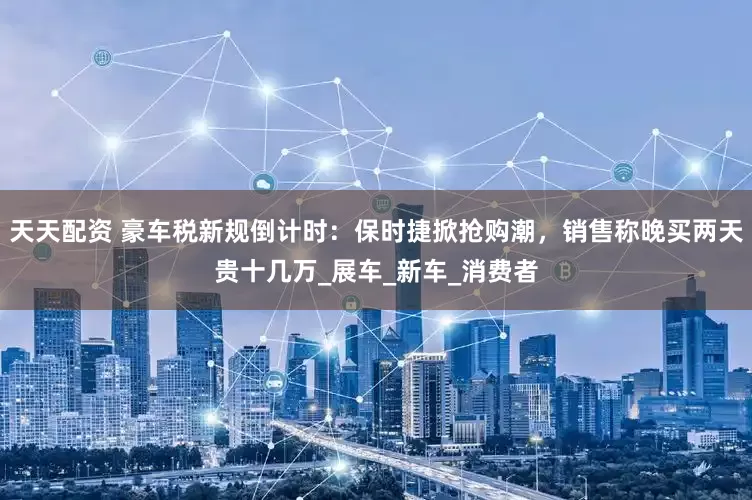 天天配资 豪车税新规倒计时：保时捷掀抢购潮，销售称晚买两天贵十几万_展车_新车_消费者