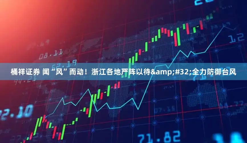 桶祥证券 闻“风”而动！浙江各地严阵以待&#32;全力防御台风