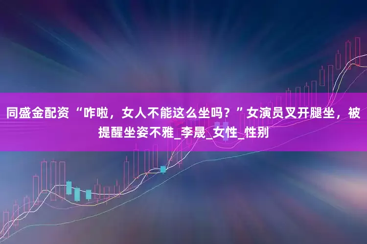 同盛金配资 “咋啦，女人不能这么坐吗？”女演员叉开腿坐，被提醒坐姿不雅_李晟_女性_性别