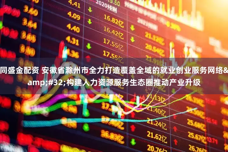 同盛金配资 安徽省滁州市全力打造覆盖全域的就业创业服务网络&#32;构建人力资源服务生态圈推动产业升级