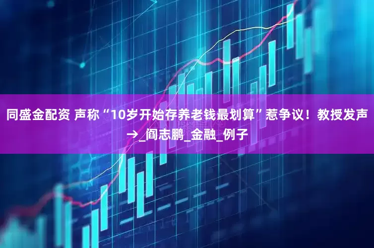 同盛金配资 声称“10岁开始存养老钱最划算”惹争议！教授发声→_阎志鹏_金融_例子