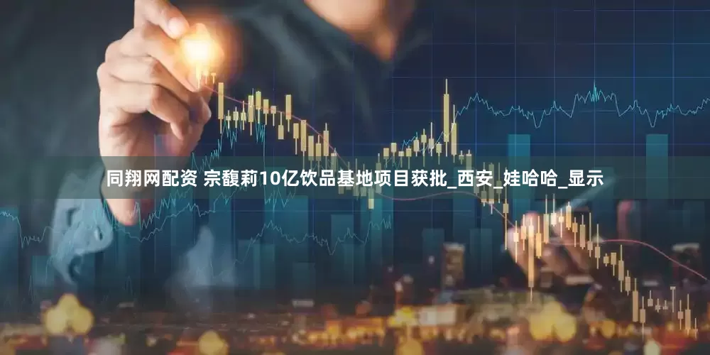 同翔网配资 宗馥莉10亿饮品基地项目获批_西安_娃哈哈_显示