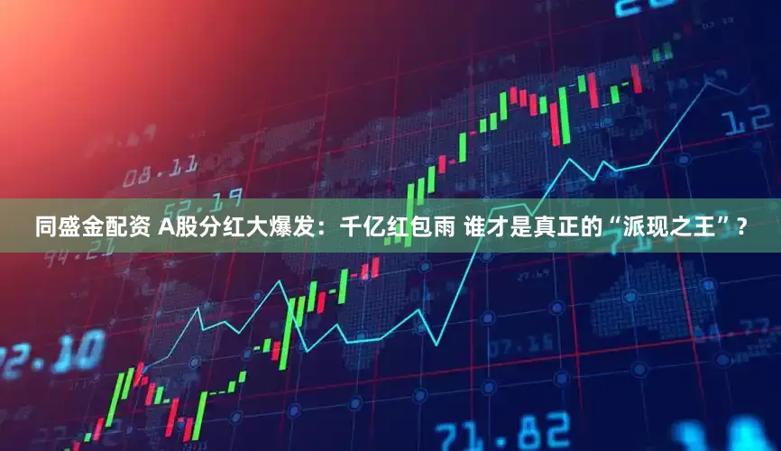 同盛金配资 A股分红大爆发：千亿红包雨 谁才是真正的“派现之王”？