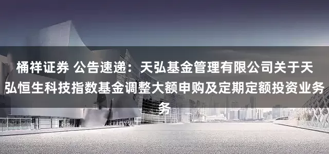 桶祥证券 公告速递：天弘基金管理有限公司关于天弘恒生科技指数基金调整大额申购及定期定额投资业务