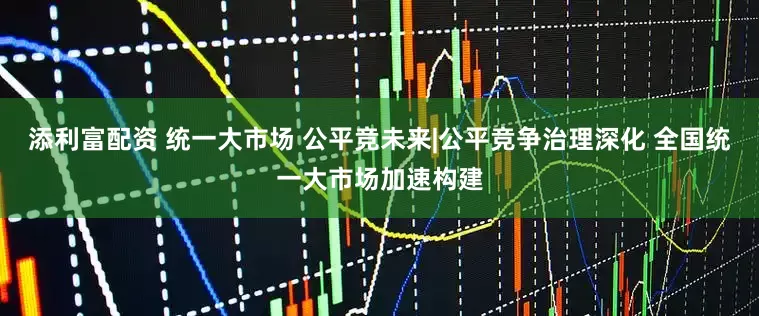 添利富配资 统一大市场 公平竞未来|公平竞争治理深化 全国统一大市场加速构建