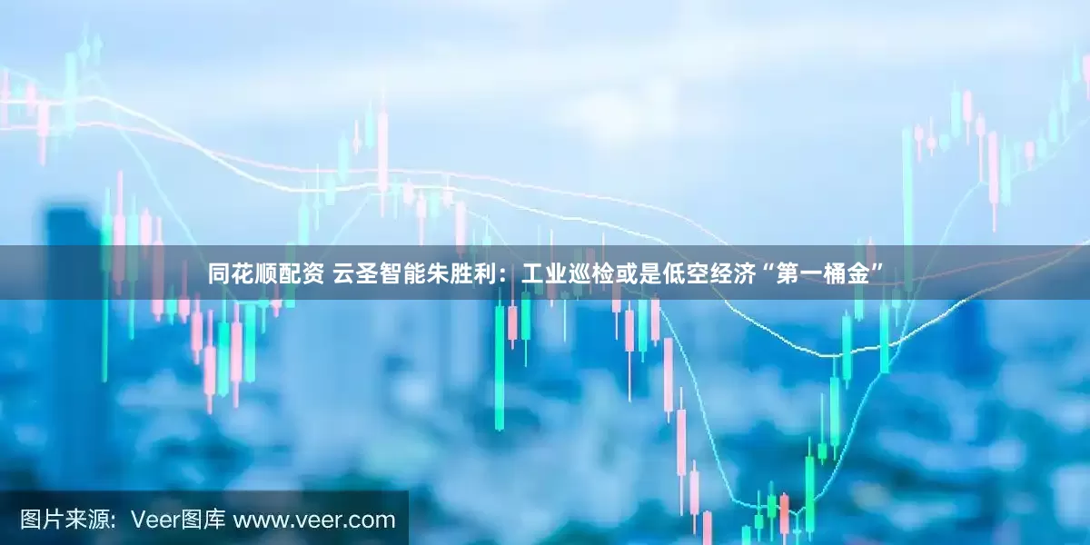 同花顺配资 云圣智能朱胜利：工业巡检或是低空经济“第一桶金”