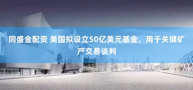 同盛金配资 美国拟设立50亿美元基金，用于关键矿产交易谈判