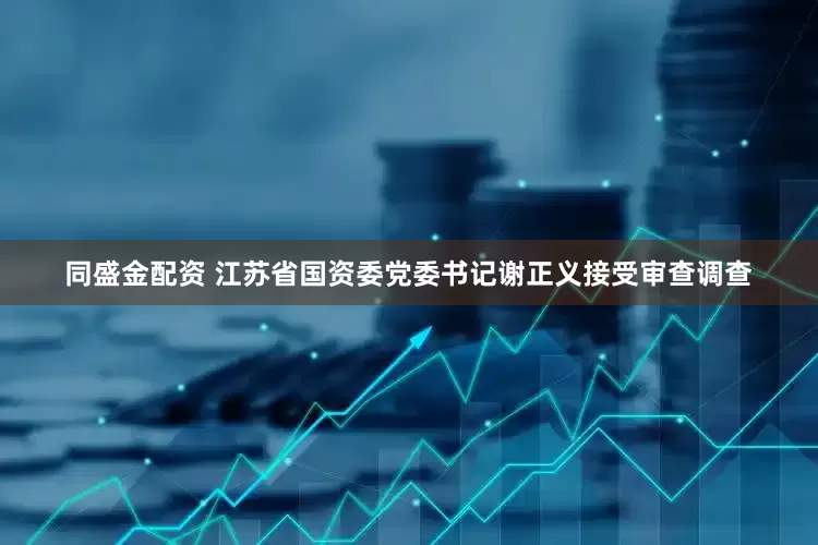同盛金配资 江苏省国资委党委书记谢正义接受审查调查