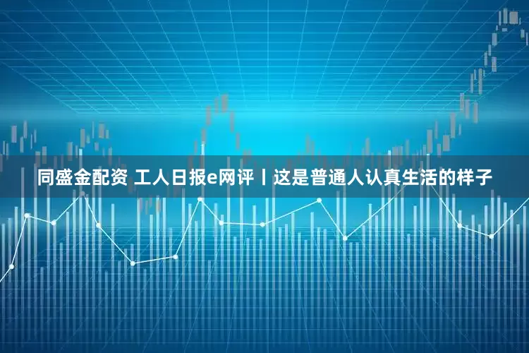 同盛金配资 工人日报e网评丨这是普通人认真生活的样子