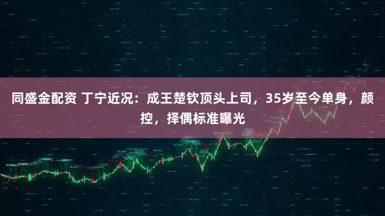 同盛金配资 丁宁近况:成王楚钦顶头上司,35岁至今单身,颜控,择偶标准曝光