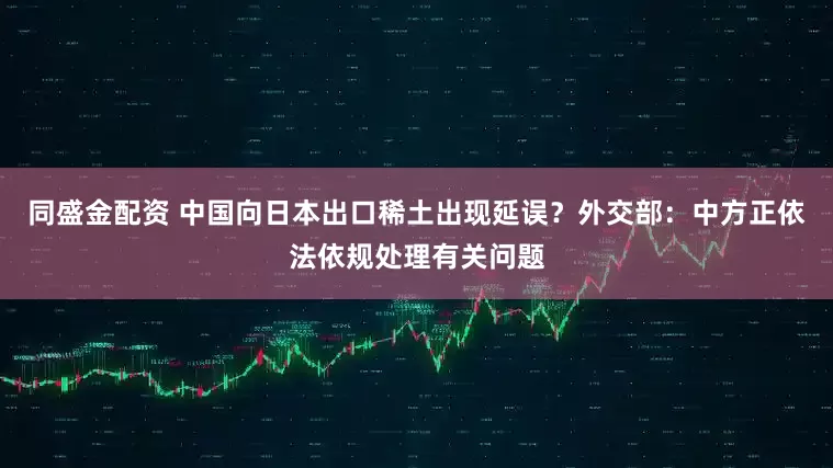 同盛金配资 中国向日本出口稀土出现延误？外交部：中方正依法依规处理有关问题