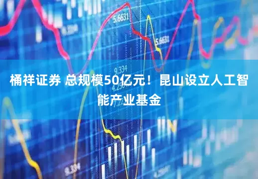桶祥证券 总规模50亿元！昆山设立人工智能产业基金