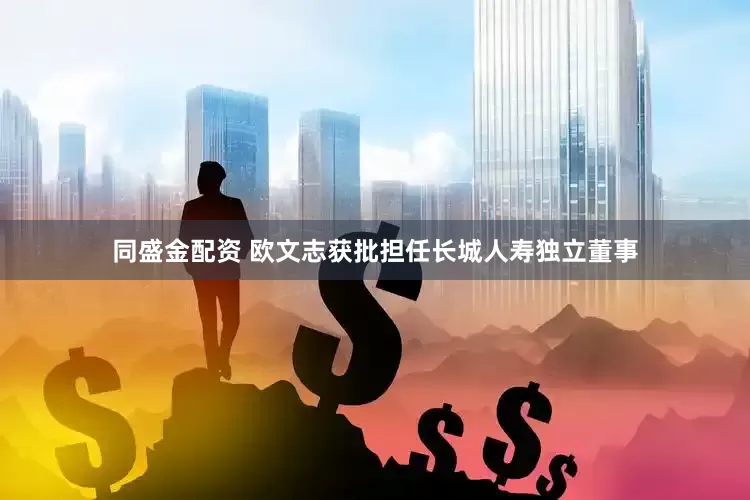 同盛金配资 欧文志获批担任长城人寿独立董事