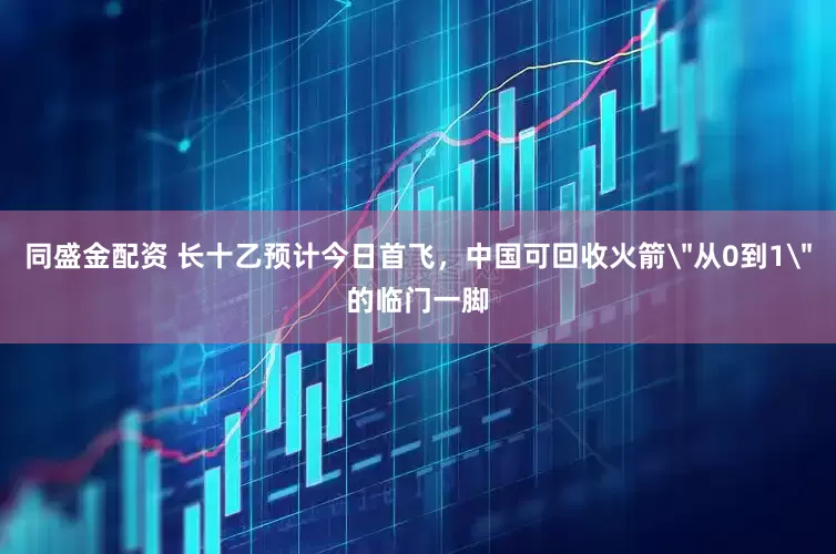 同盛金配资 长十乙预计今日首飞，中国可回收火箭